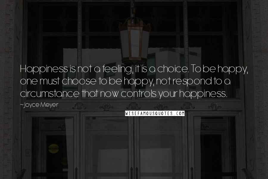 Joyce Meyer Quotes: Happiness is not a feeling, it is a choice. To be happy, one must choose to be happy, not respond to a circumstance that now controls your happiness.