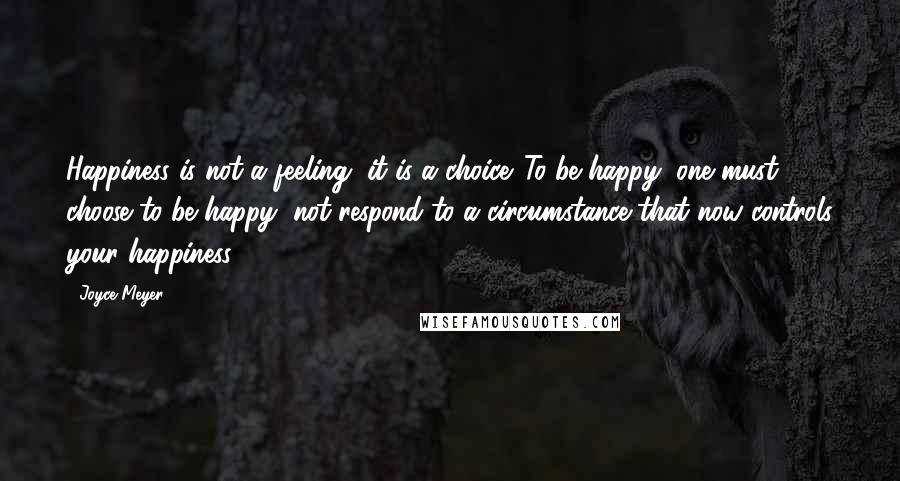 Joyce Meyer Quotes: Happiness is not a feeling, it is a choice. To be happy, one must choose to be happy, not respond to a circumstance that now controls your happiness.