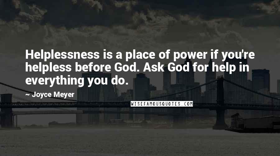 Joyce Meyer Quotes: Helplessness is a place of power if you're helpless before God. Ask God for help in everything you do.