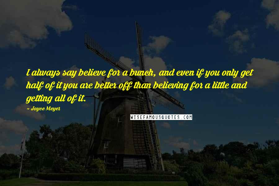 Joyce Meyer Quotes: I always say believe for a bunch, and even if you only get half of it you are better off than believing for a little and getting all of it.