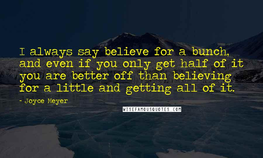 Joyce Meyer Quotes: I always say believe for a bunch, and even if you only get half of it you are better off than believing for a little and getting all of it.