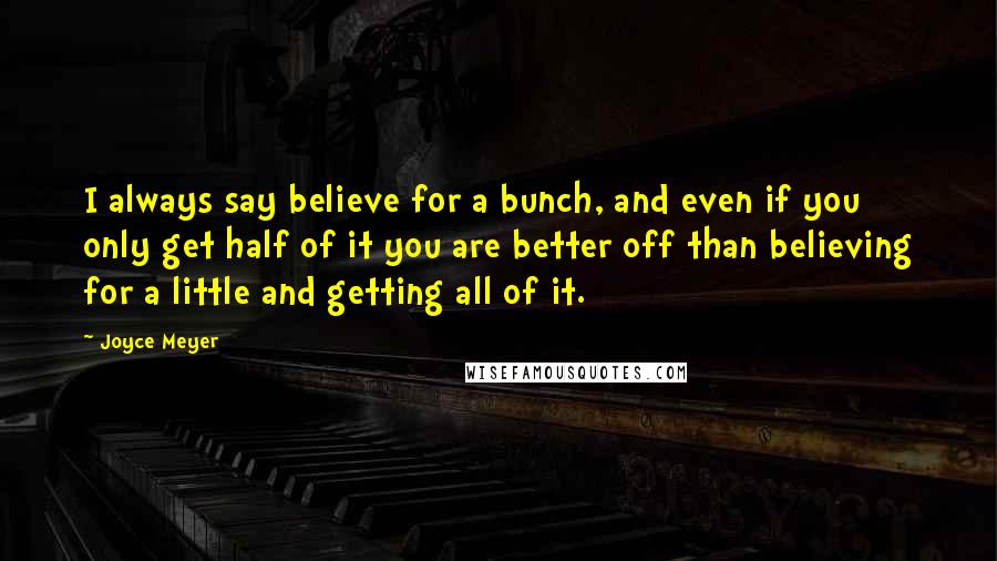 Joyce Meyer Quotes: I always say believe for a bunch, and even if you only get half of it you are better off than believing for a little and getting all of it.