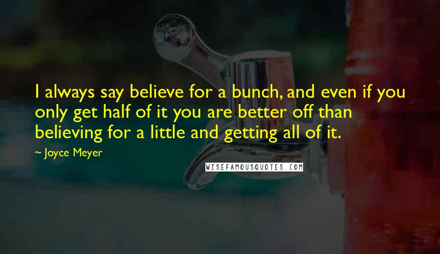 Joyce Meyer Quotes: I always say believe for a bunch, and even if you only get half of it you are better off than believing for a little and getting all of it.