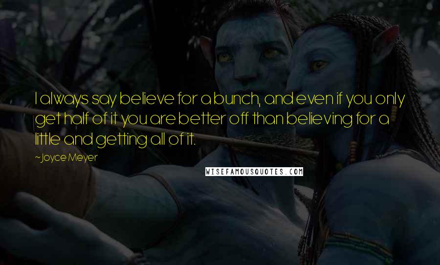 Joyce Meyer Quotes: I always say believe for a bunch, and even if you only get half of it you are better off than believing for a little and getting all of it.