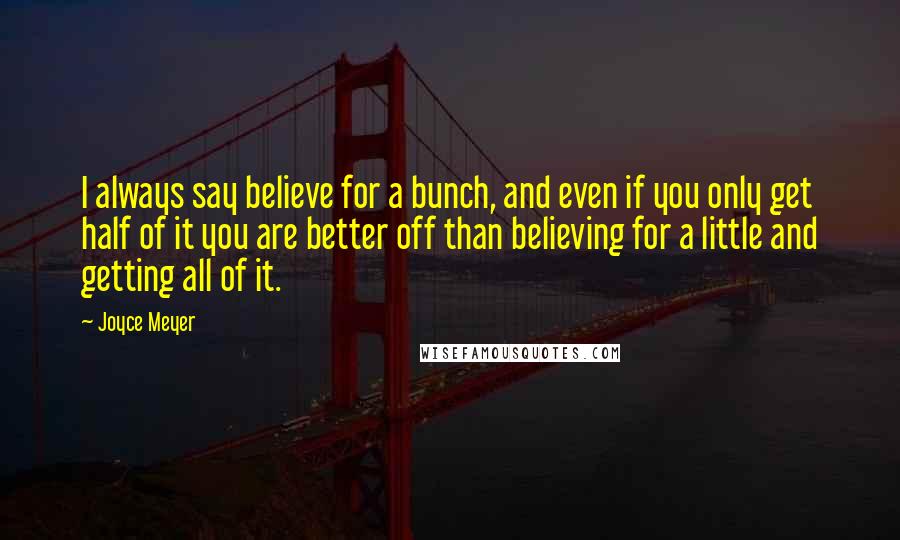 Joyce Meyer Quotes: I always say believe for a bunch, and even if you only get half of it you are better off than believing for a little and getting all of it.