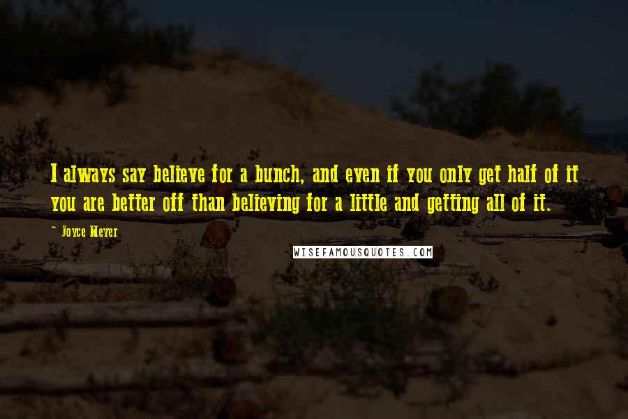 Joyce Meyer Quotes: I always say believe for a bunch, and even if you only get half of it you are better off than believing for a little and getting all of it.