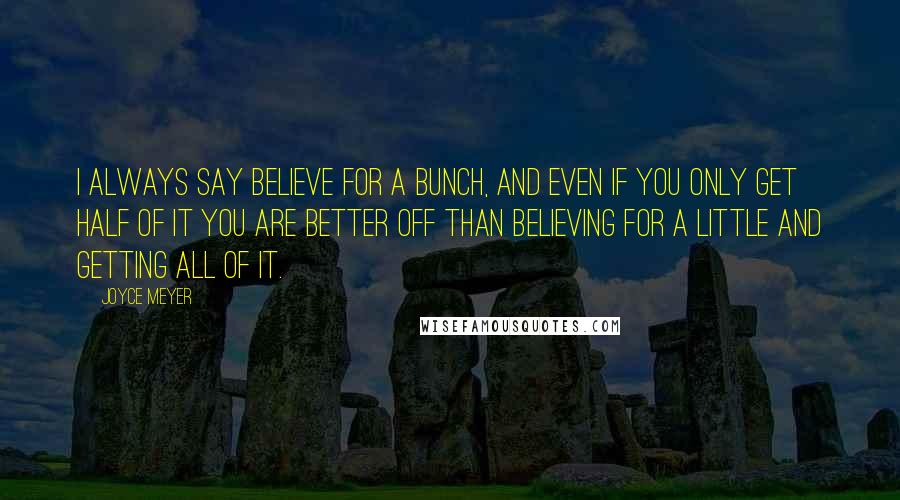 Joyce Meyer Quotes: I always say believe for a bunch, and even if you only get half of it you are better off than believing for a little and getting all of it.