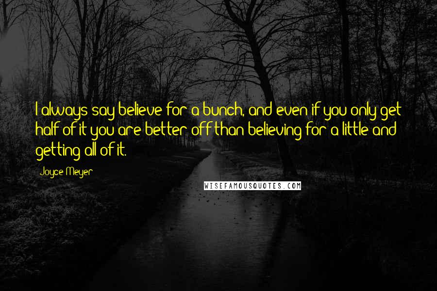 Joyce Meyer Quotes: I always say believe for a bunch, and even if you only get half of it you are better off than believing for a little and getting all of it.