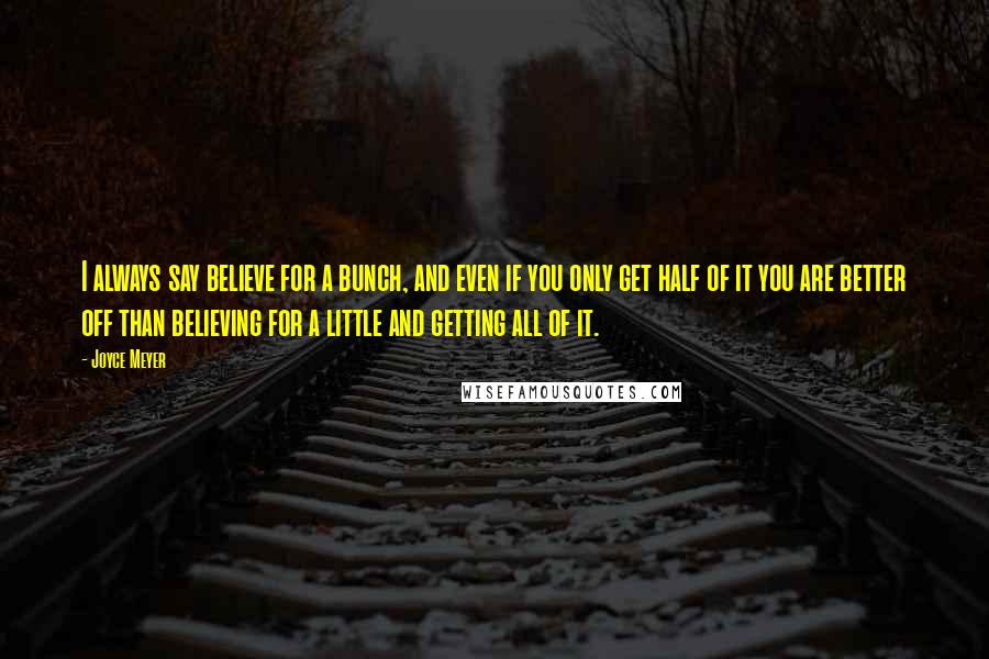 Joyce Meyer Quotes: I always say believe for a bunch, and even if you only get half of it you are better off than believing for a little and getting all of it.