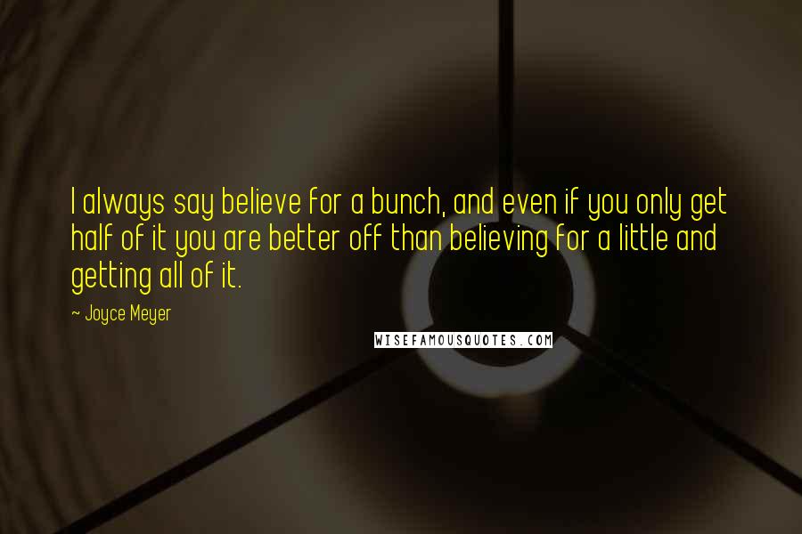 Joyce Meyer Quotes: I always say believe for a bunch, and even if you only get half of it you are better off than believing for a little and getting all of it.