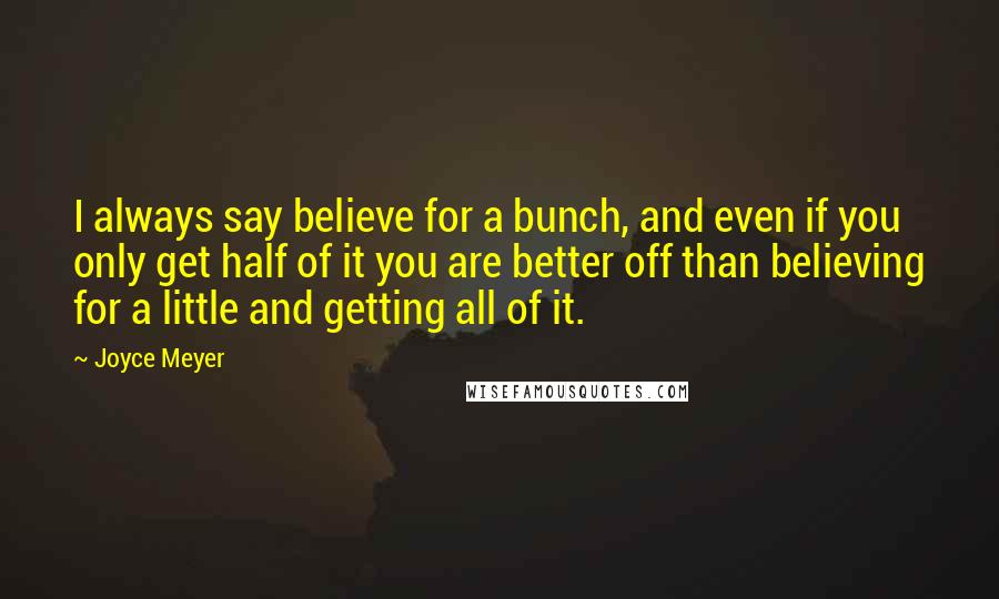 Joyce Meyer Quotes: I always say believe for a bunch, and even if you only get half of it you are better off than believing for a little and getting all of it.