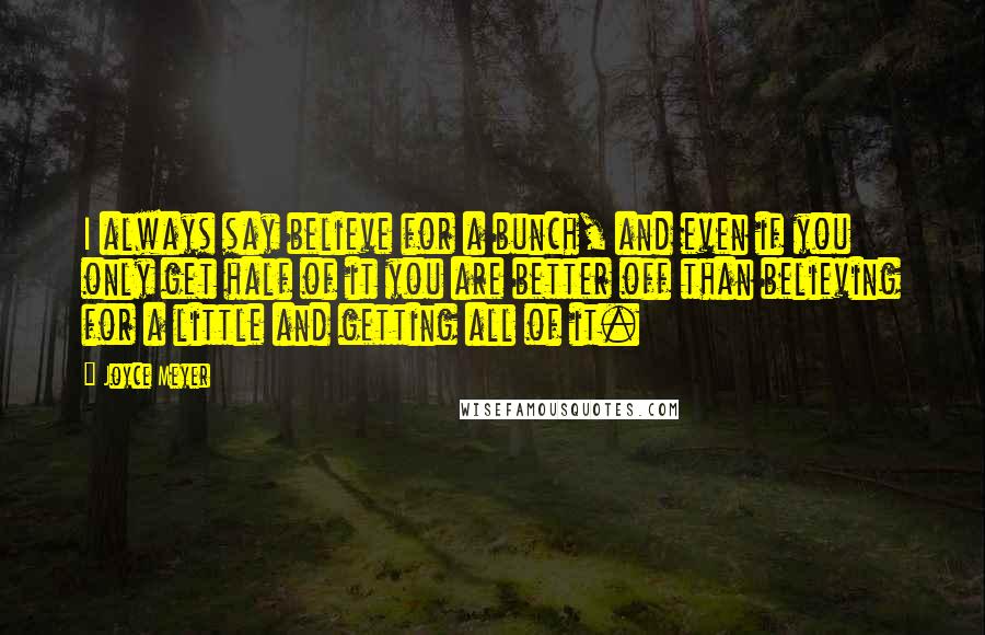 Joyce Meyer Quotes: I always say believe for a bunch, and even if you only get half of it you are better off than believing for a little and getting all of it.