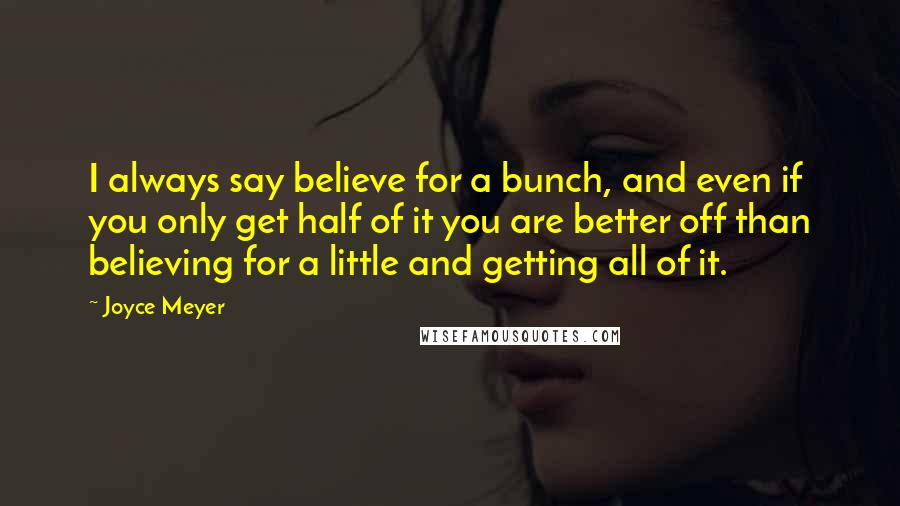 Joyce Meyer Quotes: I always say believe for a bunch, and even if you only get half of it you are better off than believing for a little and getting all of it.