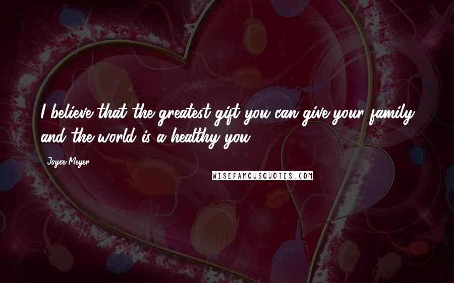 Joyce Meyer Quotes: I believe that the greatest gift you can give your family and the world is a healthy you.