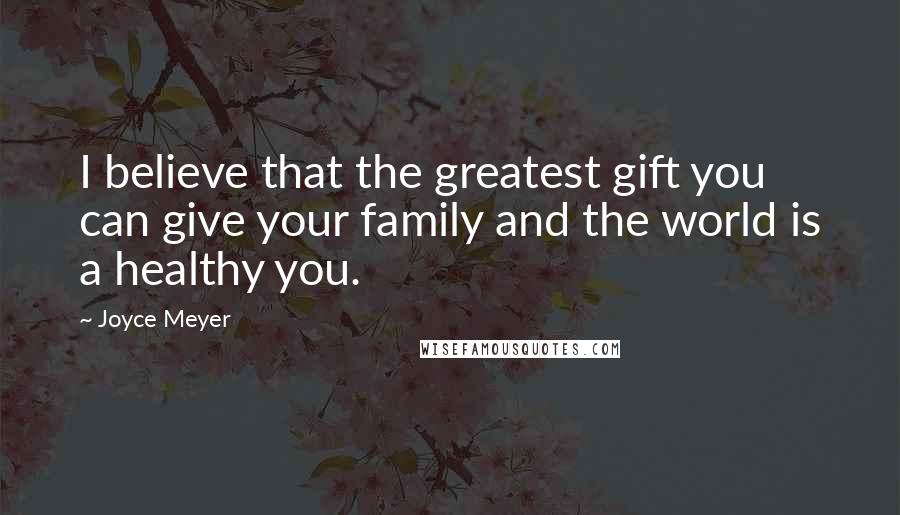 Joyce Meyer Quotes: I believe that the greatest gift you can give your family and the world is a healthy you.