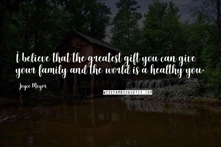 Joyce Meyer Quotes: I believe that the greatest gift you can give your family and the world is a healthy you.