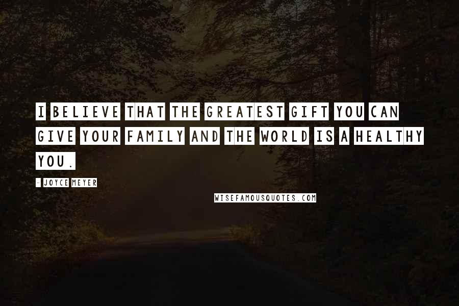 Joyce Meyer Quotes: I believe that the greatest gift you can give your family and the world is a healthy you.