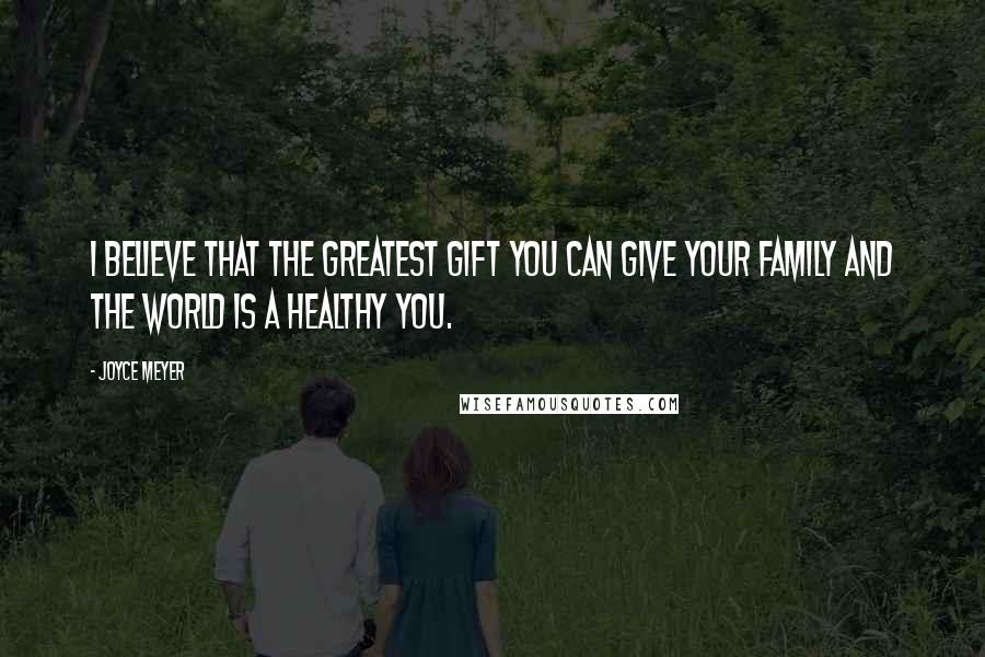 Joyce Meyer Quotes: I believe that the greatest gift you can give your family and the world is a healthy you.