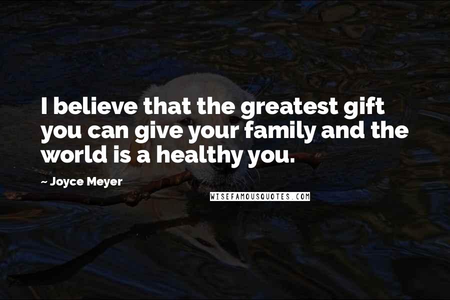 Joyce Meyer Quotes: I believe that the greatest gift you can give your family and the world is a healthy you.