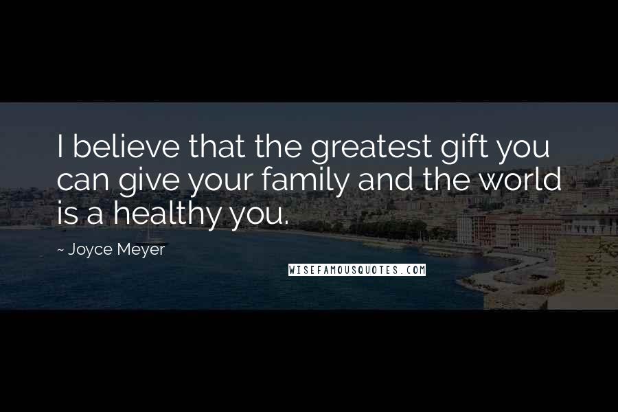 Joyce Meyer Quotes: I believe that the greatest gift you can give your family and the world is a healthy you.