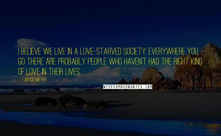 Joyce Meyer Quotes: I believe we live in a love-starved society. Everywhere you go there are probably people who haven't had the right kind of love in their lives.