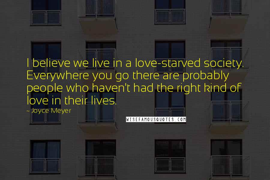 Joyce Meyer Quotes: I believe we live in a love-starved society. Everywhere you go there are probably people who haven't had the right kind of love in their lives.