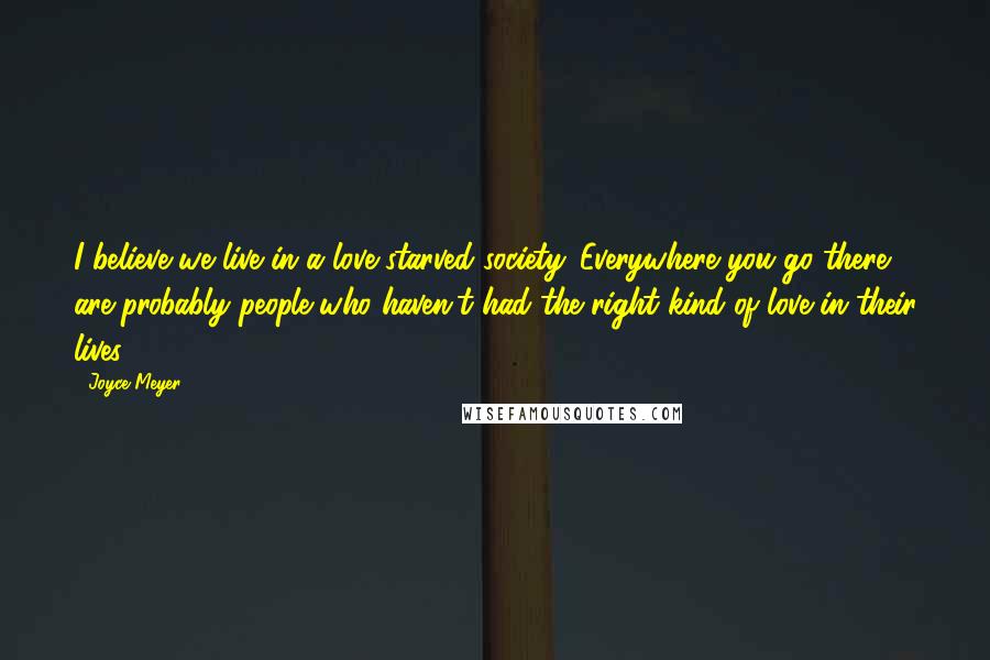 Joyce Meyer Quotes: I believe we live in a love-starved society. Everywhere you go there are probably people who haven't had the right kind of love in their lives.