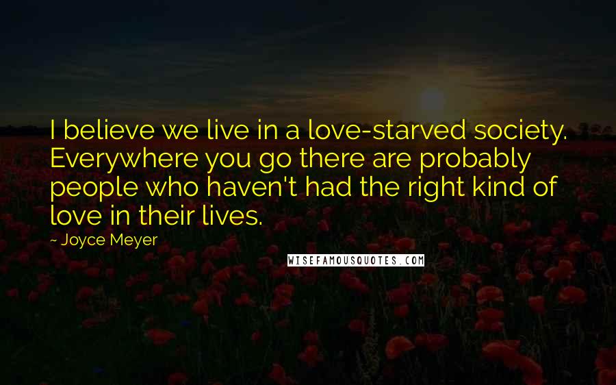 Joyce Meyer Quotes: I believe we live in a love-starved society. Everywhere you go there are probably people who haven't had the right kind of love in their lives.