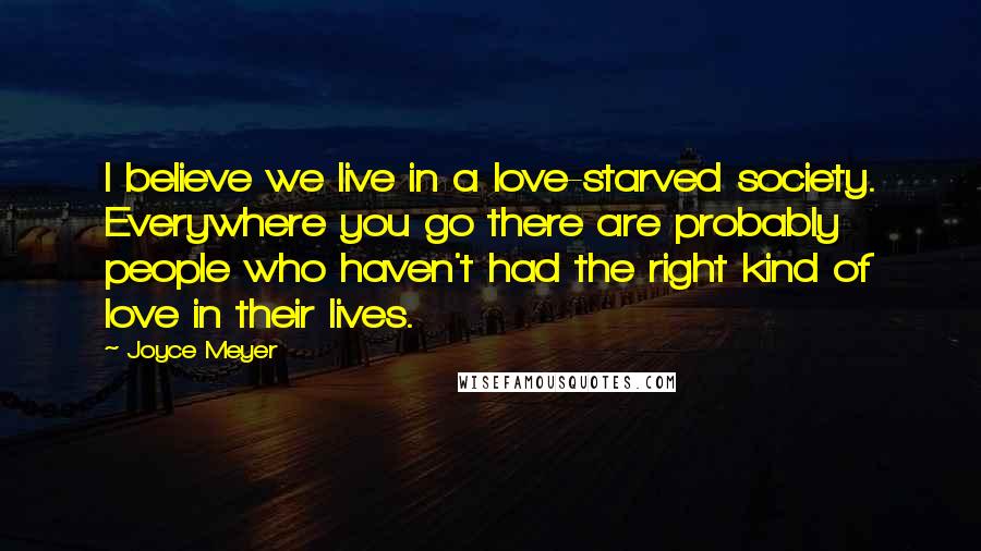 Joyce Meyer Quotes: I believe we live in a love-starved society. Everywhere you go there are probably people who haven't had the right kind of love in their lives.