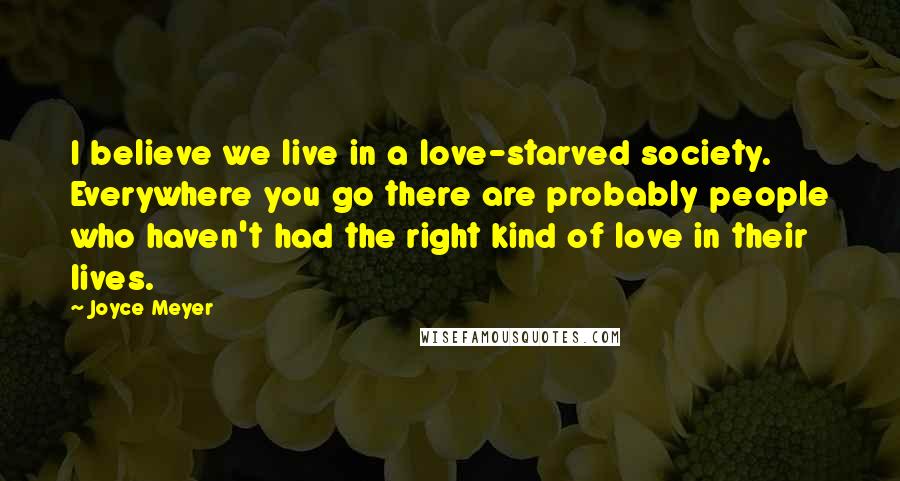 Joyce Meyer Quotes: I believe we live in a love-starved society. Everywhere you go there are probably people who haven't had the right kind of love in their lives.