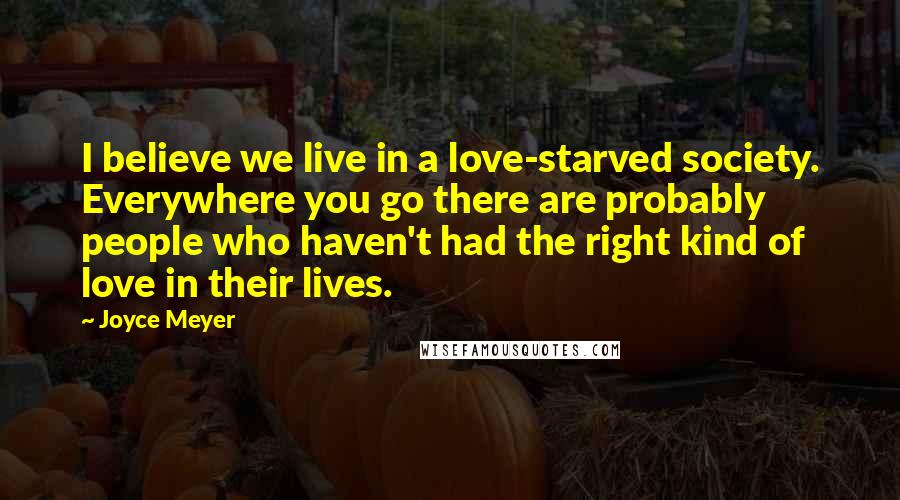 Joyce Meyer Quotes: I believe we live in a love-starved society. Everywhere you go there are probably people who haven't had the right kind of love in their lives.