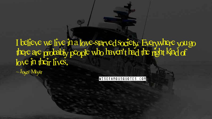 Joyce Meyer Quotes: I believe we live in a love-starved society. Everywhere you go there are probably people who haven't had the right kind of love in their lives.