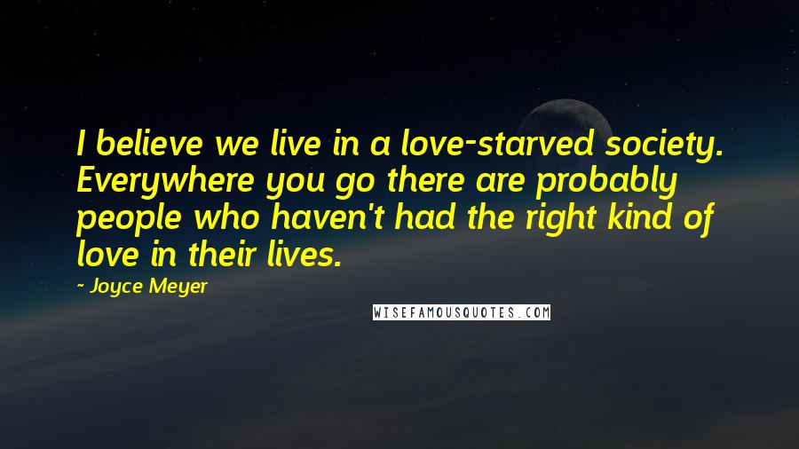 Joyce Meyer Quotes: I believe we live in a love-starved society. Everywhere you go there are probably people who haven't had the right kind of love in their lives.