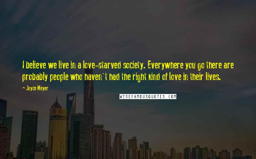 Joyce Meyer Quotes: I believe we live in a love-starved society. Everywhere you go there are probably people who haven't had the right kind of love in their lives.