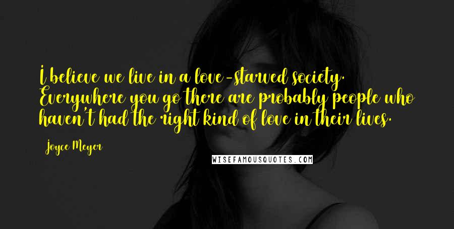 Joyce Meyer Quotes: I believe we live in a love-starved society. Everywhere you go there are probably people who haven't had the right kind of love in their lives.