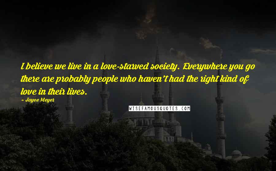 Joyce Meyer Quotes: I believe we live in a love-starved society. Everywhere you go there are probably people who haven't had the right kind of love in their lives.