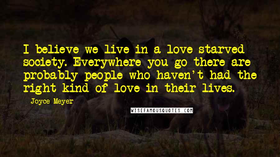 Joyce Meyer Quotes: I believe we live in a love-starved society. Everywhere you go there are probably people who haven't had the right kind of love in their lives.
