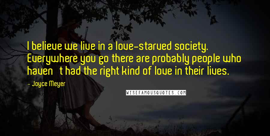 Joyce Meyer Quotes: I believe we live in a love-starved society. Everywhere you go there are probably people who haven't had the right kind of love in their lives.