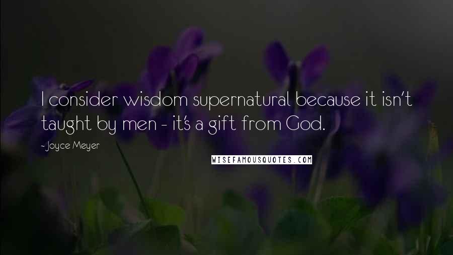 Joyce Meyer Quotes: I consider wisdom supernatural because it isn't taught by men - it's a gift from God.