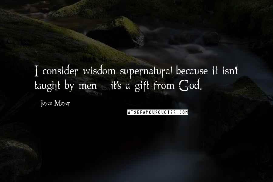 Joyce Meyer Quotes: I consider wisdom supernatural because it isn't taught by men - it's a gift from God.