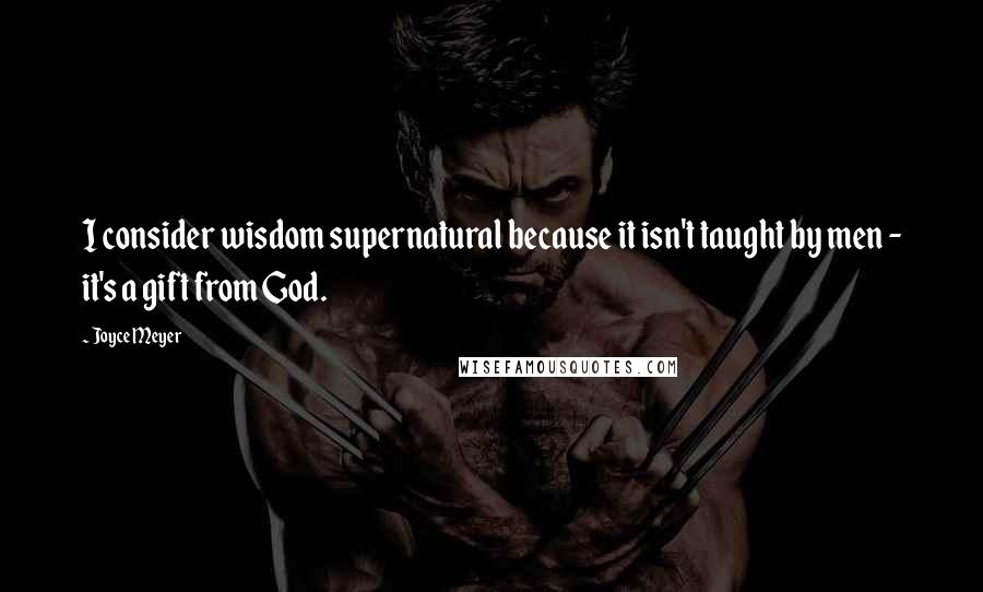 Joyce Meyer Quotes: I consider wisdom supernatural because it isn't taught by men - it's a gift from God.