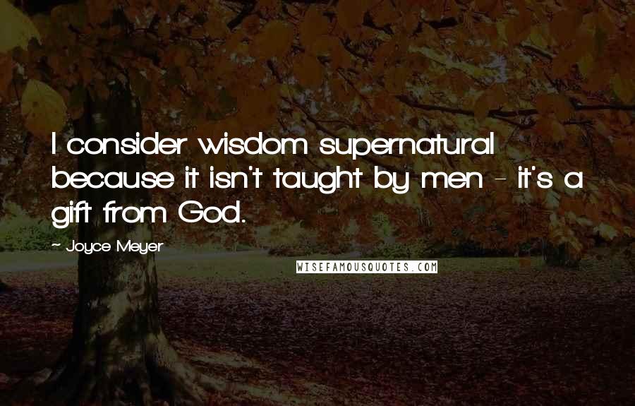 Joyce Meyer Quotes: I consider wisdom supernatural because it isn't taught by men - it's a gift from God.