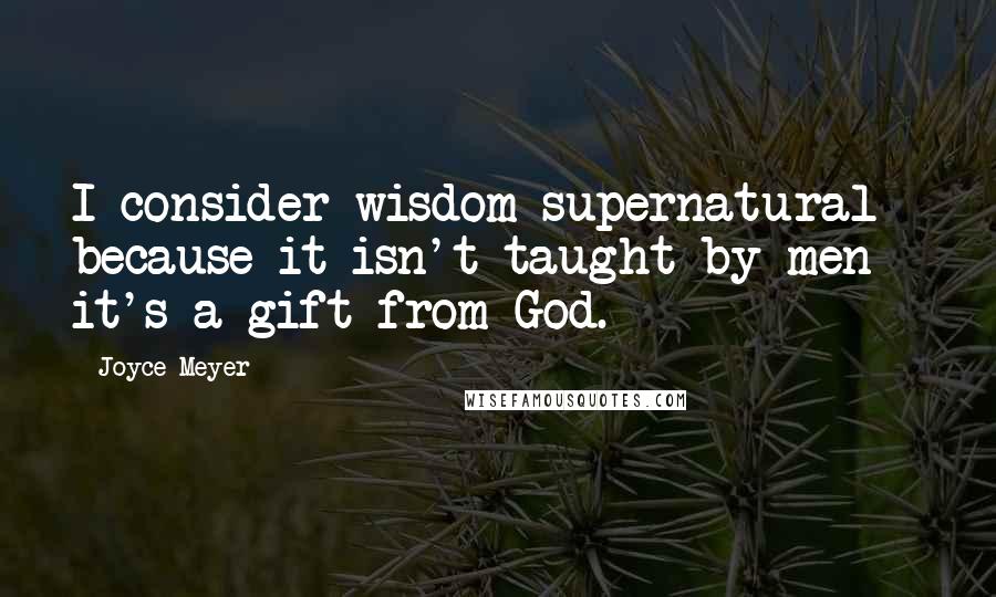 Joyce Meyer Quotes: I consider wisdom supernatural because it isn't taught by men - it's a gift from God.