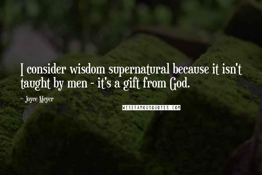 Joyce Meyer Quotes: I consider wisdom supernatural because it isn't taught by men - it's a gift from God.