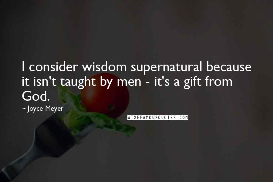 Joyce Meyer Quotes: I consider wisdom supernatural because it isn't taught by men - it's a gift from God.