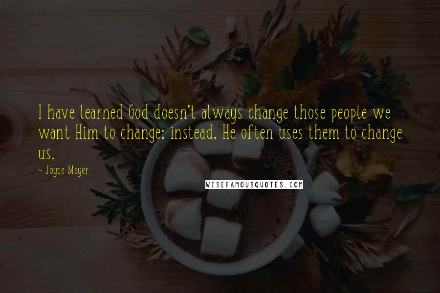 Joyce Meyer Quotes: I have learned God doesn't always change those people we want Him to change; instead, He often uses them to change us.