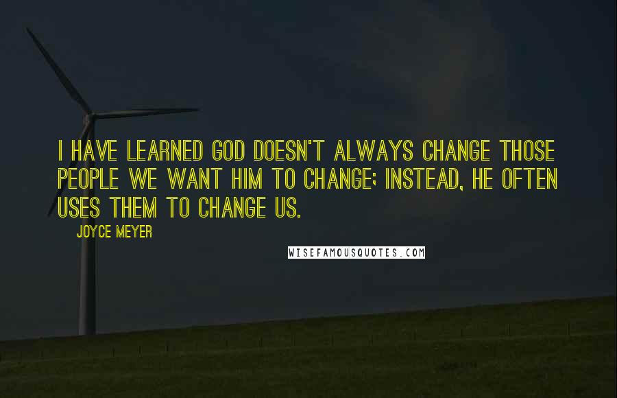 Joyce Meyer Quotes: I have learned God doesn't always change those people we want Him to change; instead, He often uses them to change us.