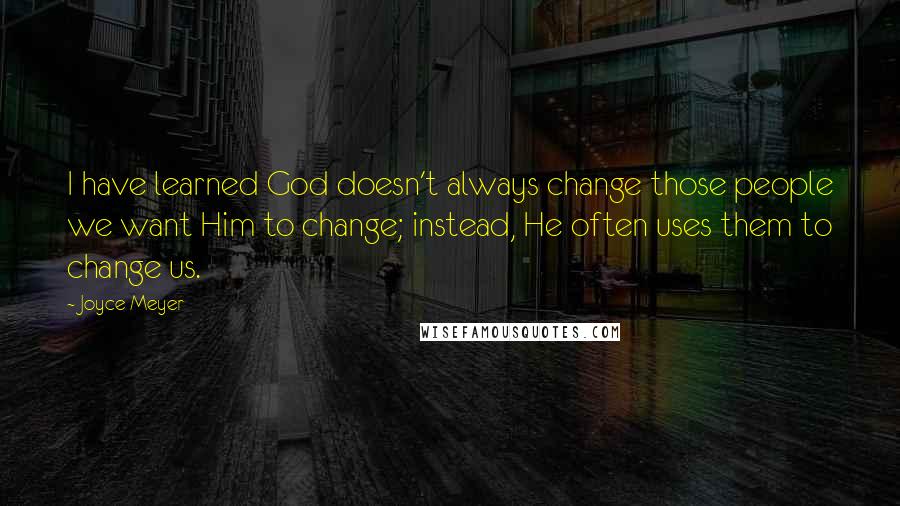 Joyce Meyer Quotes: I have learned God doesn't always change those people we want Him to change; instead, He often uses them to change us.