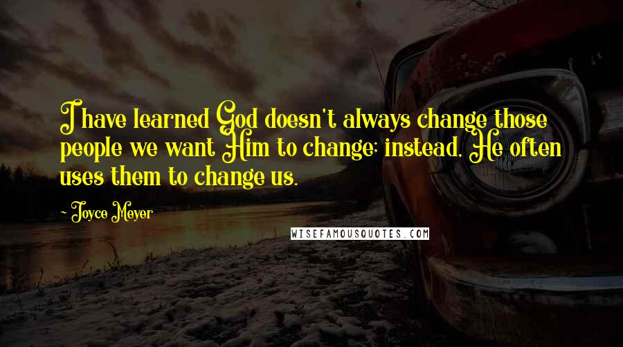 Joyce Meyer Quotes: I have learned God doesn't always change those people we want Him to change; instead, He often uses them to change us.