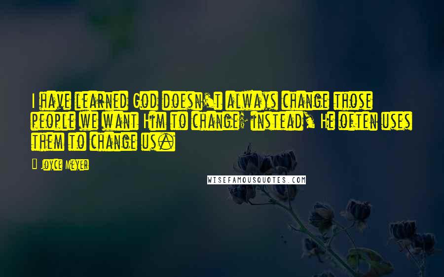 Joyce Meyer Quotes: I have learned God doesn't always change those people we want Him to change; instead, He often uses them to change us.